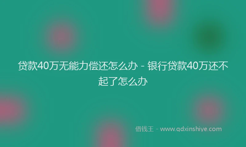贷款40万无能力偿还怎么办 - 银行贷款40万还不起了怎么办