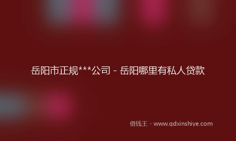 岳阳市正规***公司 - 岳阳哪里有私人贷款