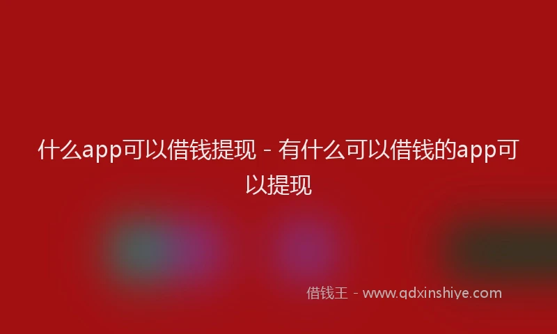 什么app可以借钱提现 - 有什么可以借钱的app可以提现