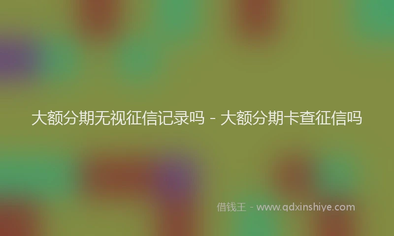 大额分期无视征信记录吗 - 大额分期卡查征信吗