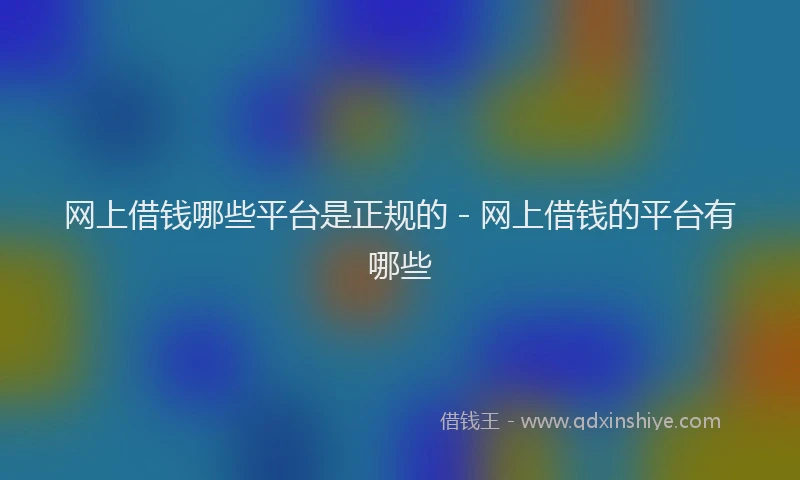 网上借钱哪些平台是正规的 - 网上借钱的平台有哪些