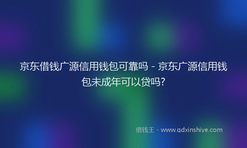 京东借钱广源信用钱包可靠吗 - 京东广源信用钱包未成年可以贷吗?