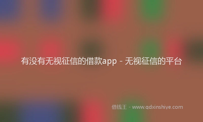 有没有无视征信的借款app - 无视征信的平台