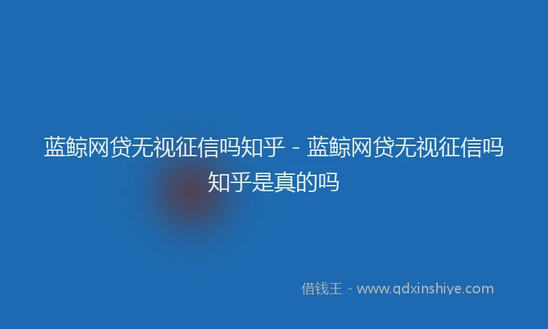 蓝鲸网贷无视征信吗知乎 - 蓝鲸网贷无视征信吗知乎是真的吗