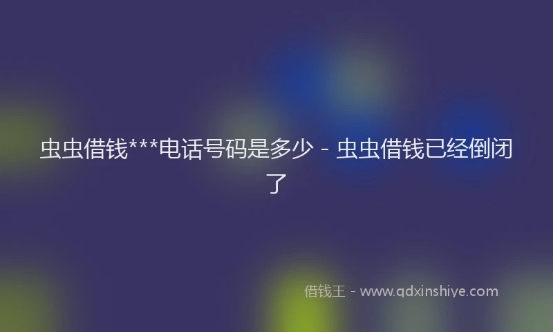 虫虫借钱***电话号码是多少 - 虫虫借钱已经倒闭了