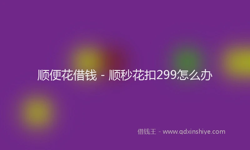 顺便花借钱 - 顺秒花扣299怎么办