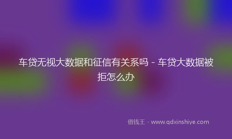 车贷无视大数据和征信有关系吗 - 车贷大数据被拒怎么办