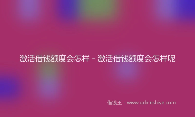 激活借钱额度会怎样 - 激活借钱额度会怎样呢