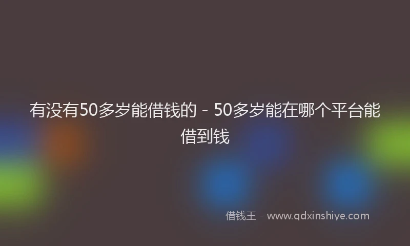 有没有50多岁能借钱的 - 50多岁能在哪个平台能借到钱