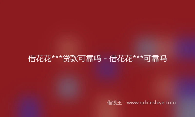 借花花***贷款可靠吗 - 借花花***可靠吗