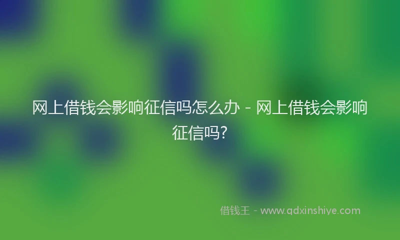 网上借钱会影响征信吗怎么办 - 网上借钱会影响征信吗?