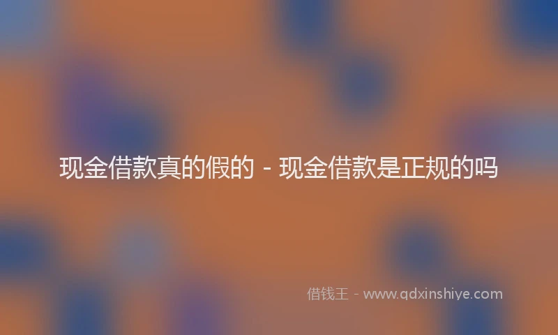 现金借款真的假的 - 现金借款是正规的吗