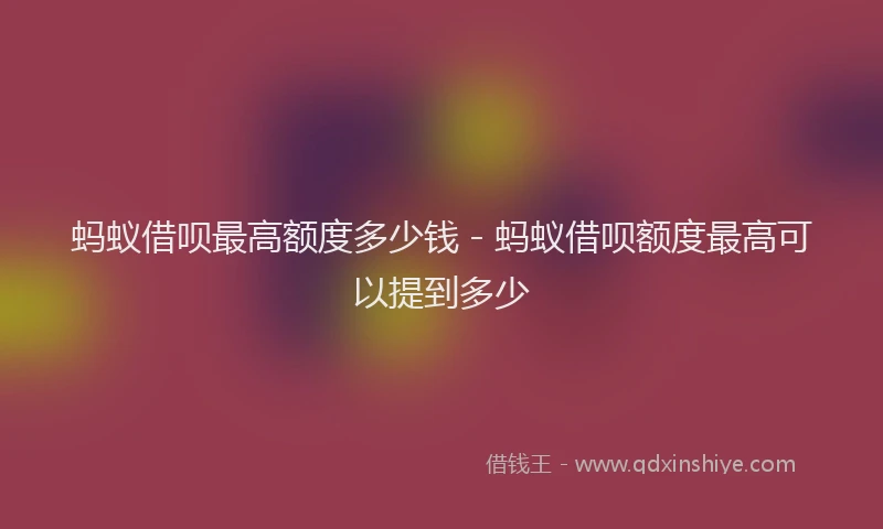 蚂蚁借呗最高额度多少钱 - 蚂蚁借呗额度最高可以提到多少