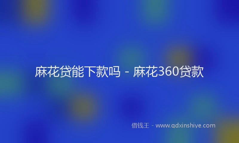 麻花贷能下款吗 - 麻花360贷款
