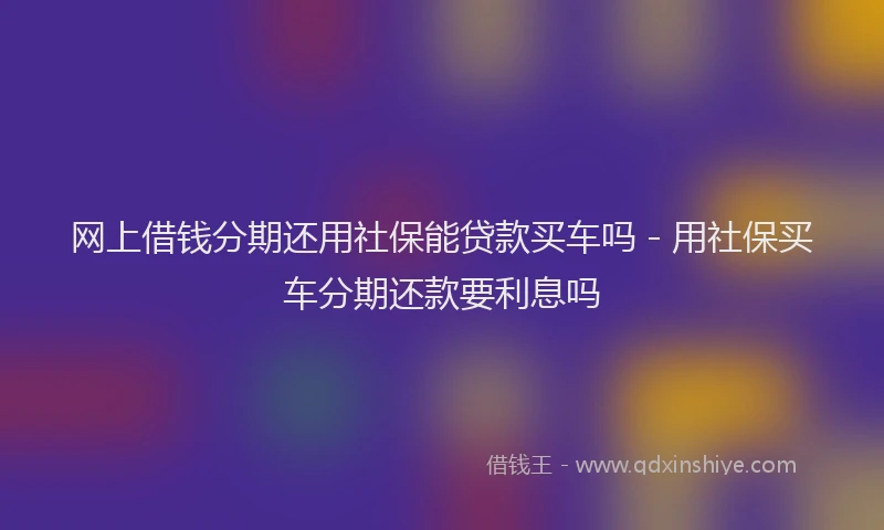 网上借钱分期还用社保能贷款买车吗 - 用社保买车分期还款要利息吗