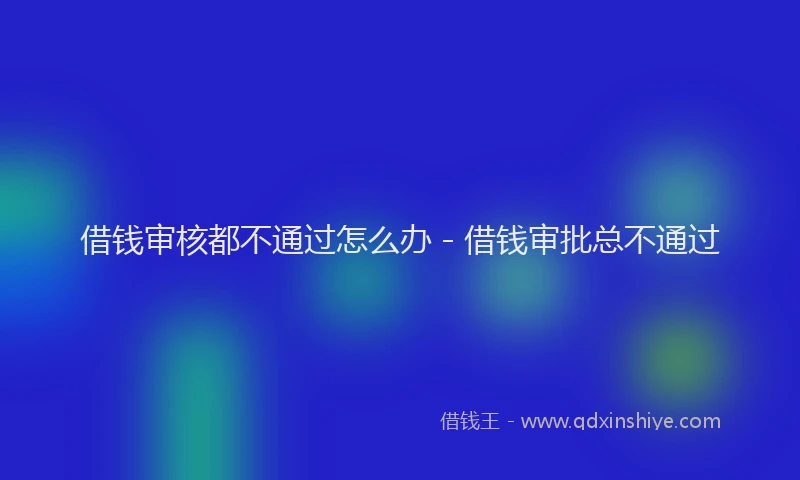 借钱审核都不通过怎么办 - 借钱审批总不通过