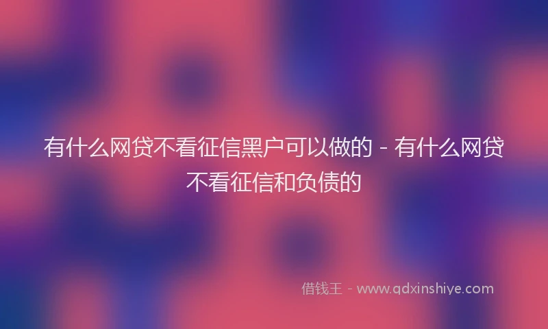 有什么网贷不看征信黑户可以做的 - 有什么网贷不看征信和负债的