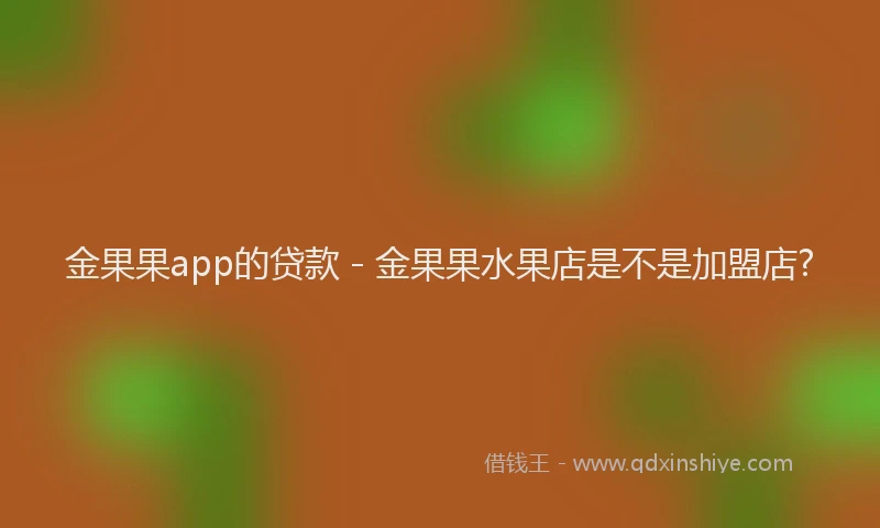 金果果app的贷款 - 金果果水果店是不是加盟店?