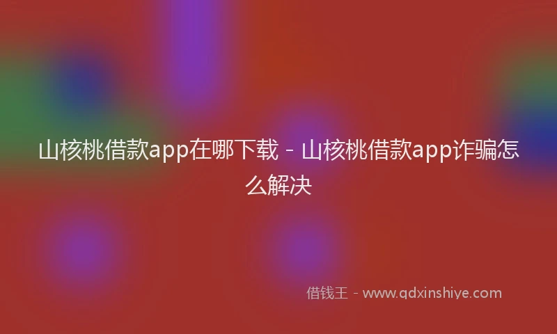 山核桃借款app在哪下载 - 山核桃借款app诈骗怎么解决