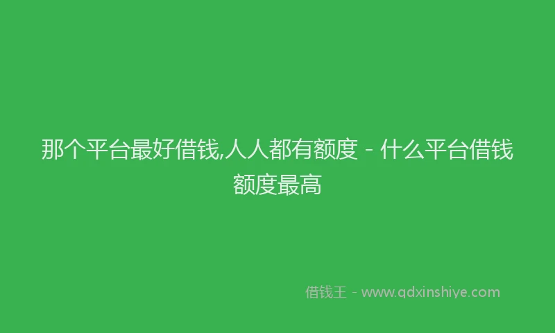 那个平台最好借钱,人人都有额度 - 什么平台借钱额度最高
