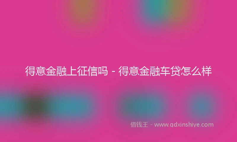 得意金融上征信吗 - 得意金融车贷怎么样