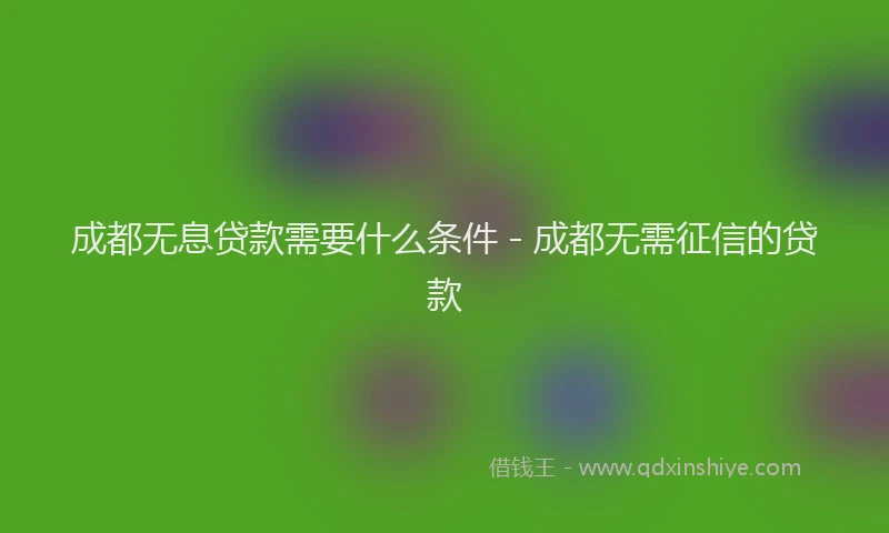 成都无息贷款需要什么条件 - 成都无需征信的贷款