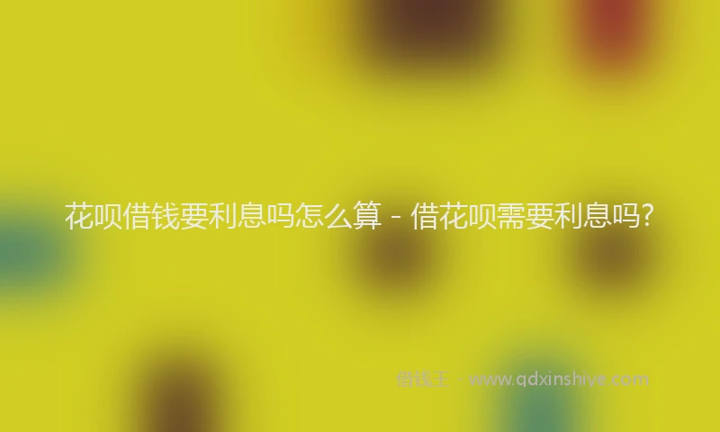 花呗借钱要利息吗怎么算 - 借花呗需要利息吗?