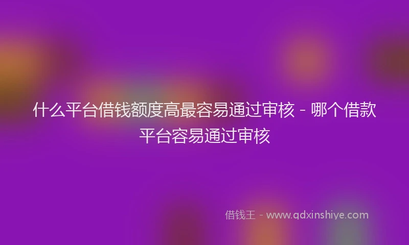 什么平台借钱额度高最容易通过审核 - 哪个借款平台容易通过审核