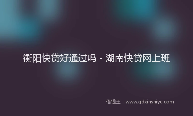 衡阳快贷好通过吗 - 湖南快贷网上班