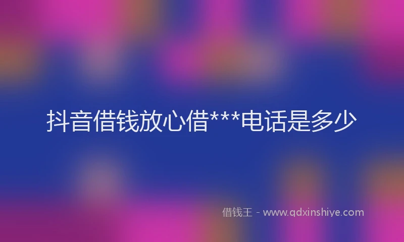 抖音借钱放心借***电话是多少