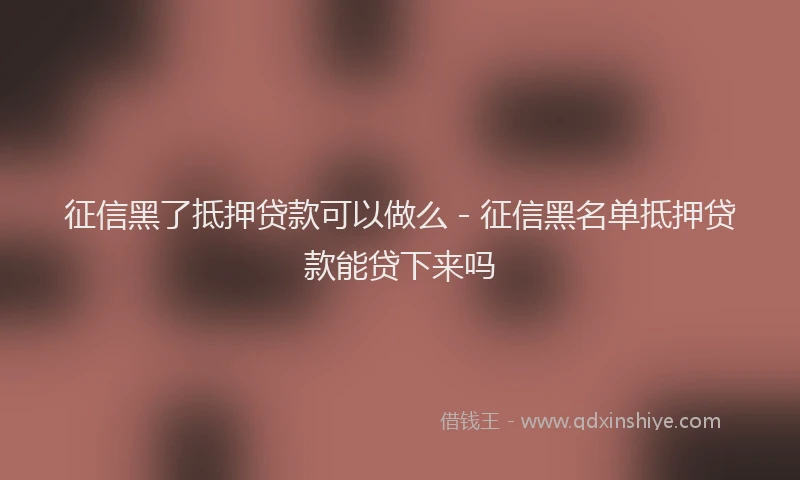 征信黑了抵押贷款可以做么 - 征信黑名单抵押贷款能贷下来吗