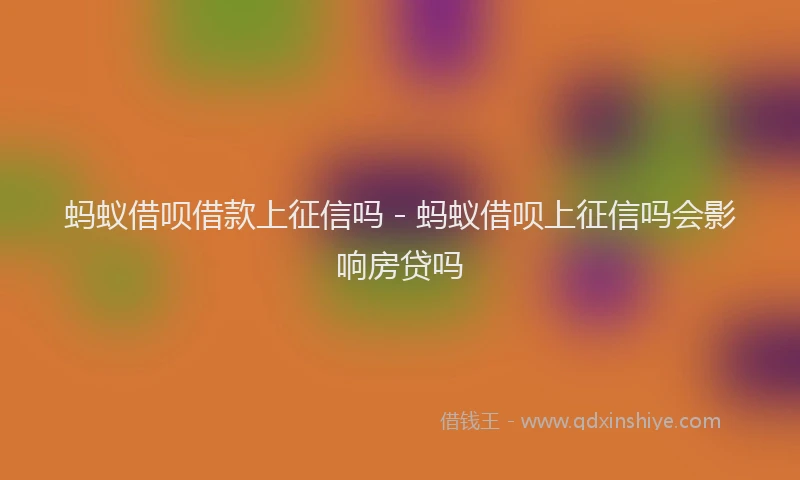 蚂蚁借呗借款上征信吗 - 蚂蚁借呗上征信吗会影响房贷吗