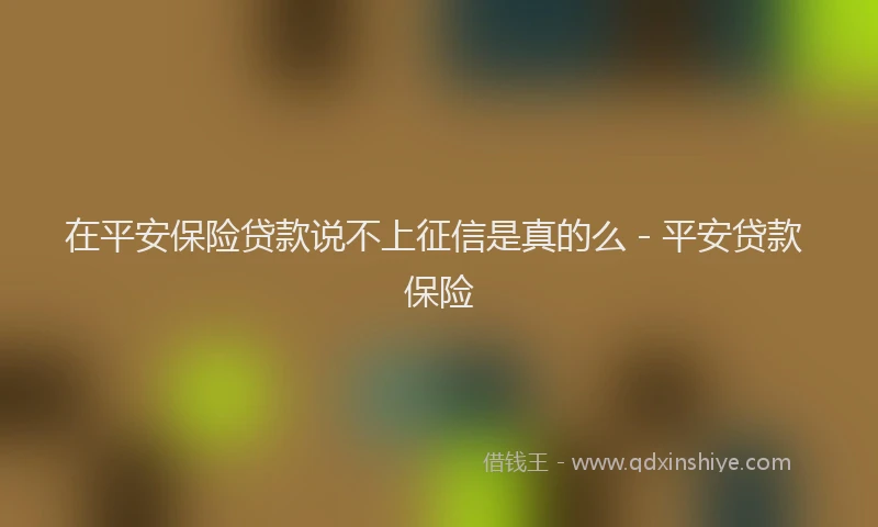 在平安保险贷款说不上征信是真的么 - 平安贷款 保险