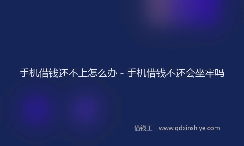手机借钱还不上怎么办 - 手机借钱不还会坐牢吗