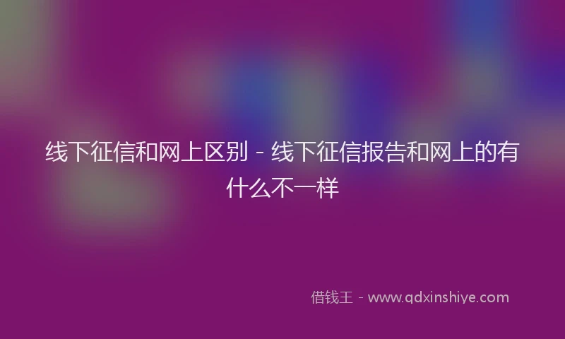 线下征信和网上区别 - 线下征信报告和网上的有什么不一样
