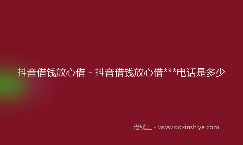 抖音借钱放心借 - 抖音借钱放心借***电话是多少