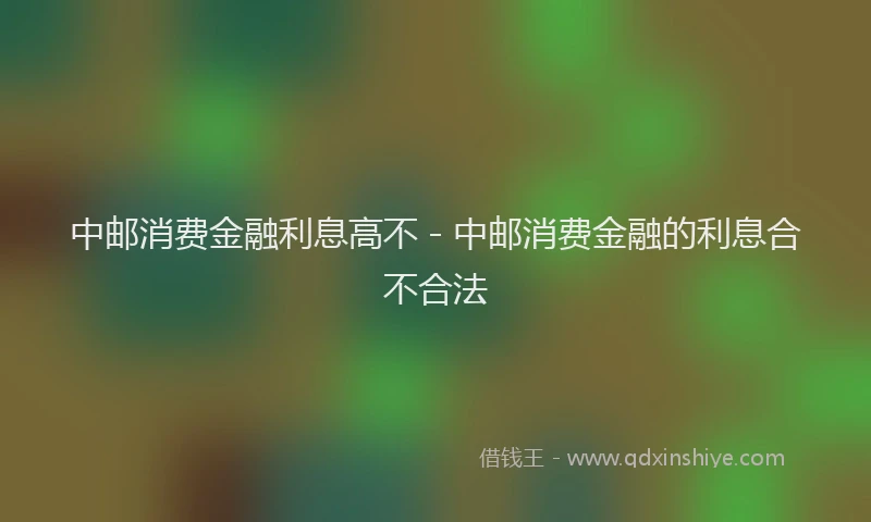 中邮消费金融利息高不 - 中邮消费金融的利息合不合法