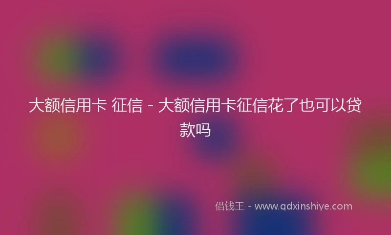 大额信用卡 征信 - 大额信用卡征信花了也可以贷款吗