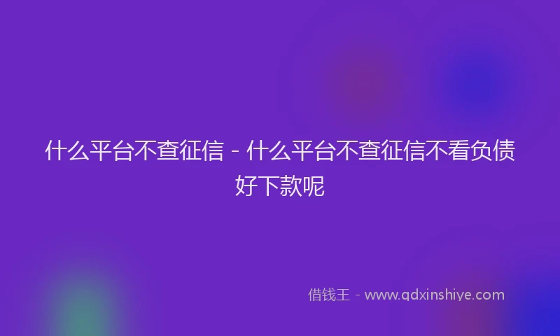什么平台不查征信 - 什么平台不查征信不看负债好下款呢