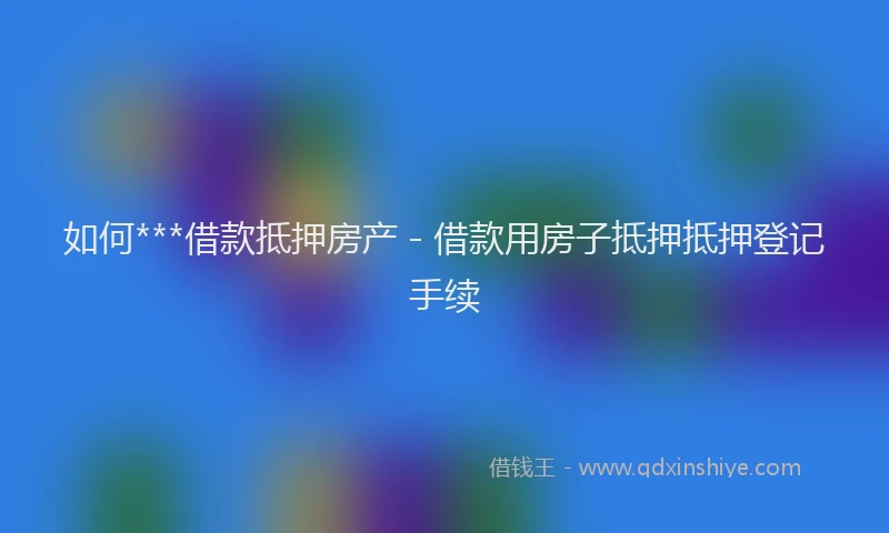 如何***借款抵押房产 - 借款用房子抵押抵押登记手续