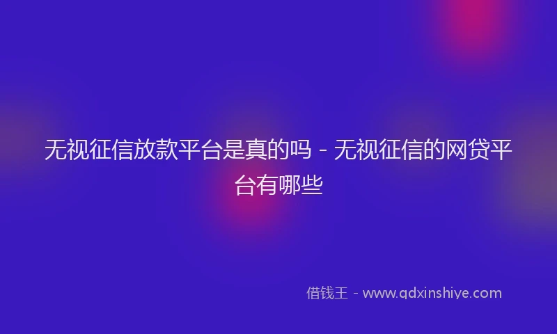 无视征信放款平台是真的吗 - 无视征信的网贷平台有哪些