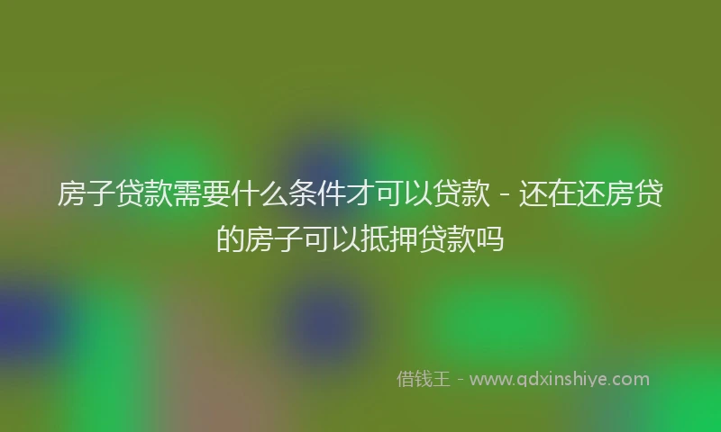 房子贷款需要什么条件才可以贷款 - 还在还房贷的房子可以抵押贷款吗