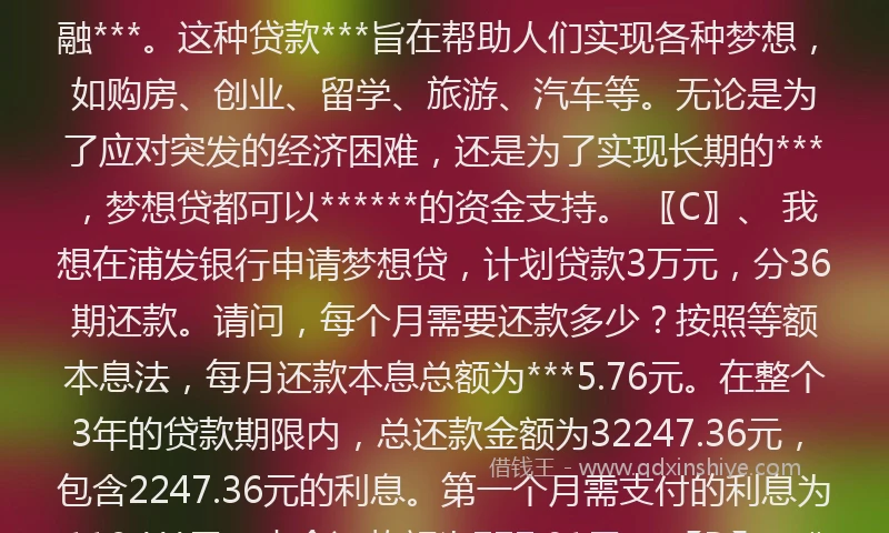 梦想贷还款###TAG_696c2c402c7***### 〖A〗、 厦门国际银行推出的梦想贷是一款专为企业设计的企业税票贷***，以下是对该***的详细介绍：***基本要素 额度：最高可达300万。利率：利率范围在5.5%-12%，具体利率根据企业资质和信用状况而定。期限：***1年期先息后本（可循环）和2年期等额本息/本金（不可循环）两种期限选择。 〖B〗、 梦想贷是一种贷款***或***。一般来说，梦想贷是为有借款需求的人群***的一种金融***。这种贷款***旨在帮助人们实现各种梦想，如购房、创业、留学、旅游、汽车等。无论是为了应对突发的经济困难，还是为了实现长期的***，梦想贷都可以******的资金支持。 〖C〗、 我想在浦发银行申请梦想贷，计划贷款3万元，分36期还款。请问，每个月需要还款多少？按照等额本息法，每月还款本息总额为***5.76元。在整个3年的贷款期限内，总还款金额为32247.36元，包含2247.36元的利息。第一个月需支付的利息为118.***元，本金还款额为777.01元。 〖D〗、###TAG_696c2c402c7***###浦发银行有个梦想贷，我想贷3万元，分36期还，请问每个月还*** 等额本息法：贷款本金：30000假定年利率：4.***0%贷款年限：3年：每月月供还款本息额是：***5.76元、总还款金额是：32247.36元、共应还利息：2247.36元。 ###TAG_696c2c402c7***### ###TAG_696c2c402c7***###梦想贷******是多少
