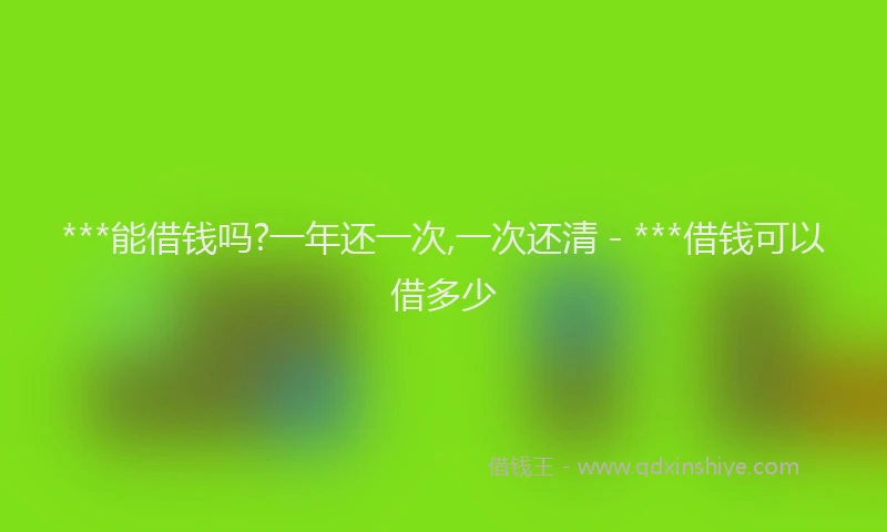 ***能借钱吗?一年还一次,一次还清 - ***借钱可以借多少