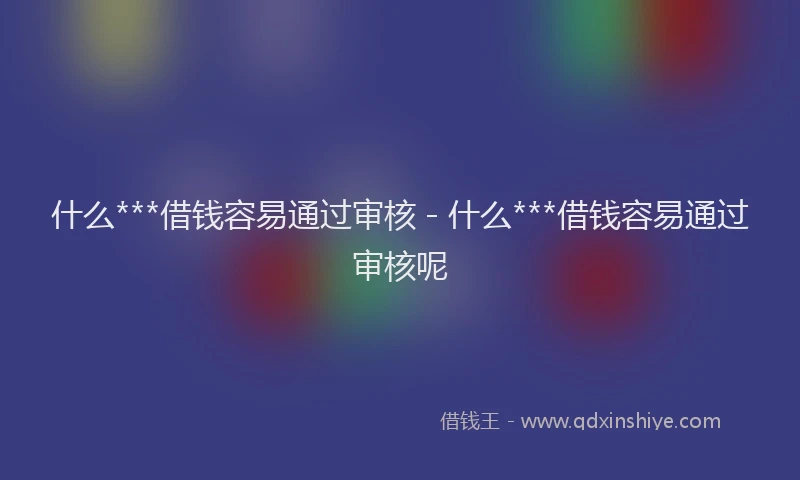 什么***借钱容易通过审核 - 什么***借钱容易通过审核呢