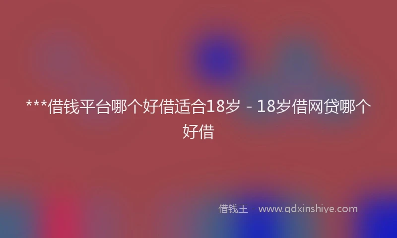 ***借钱平台哪个好借适合18岁 - 18岁借网贷哪个好借