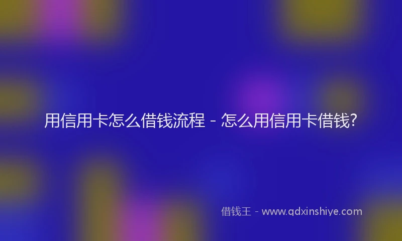 用信用卡怎么借钱流程 - 怎么用信用卡借钱?