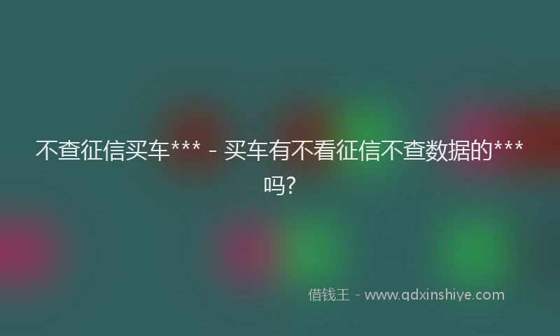 不查征信买车*** - 买车有不看征信不查数据的***吗?