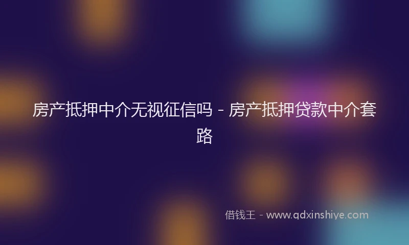 房产抵押中介无视征信吗 - 房产抵押贷款中介套路