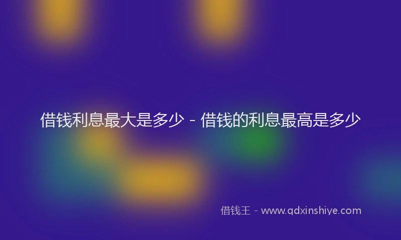 借钱利息最大是多少 - 借钱的利息最高是多少